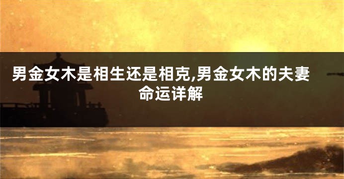 男金女木是相生还是相克,男金女木的夫妻命运详解