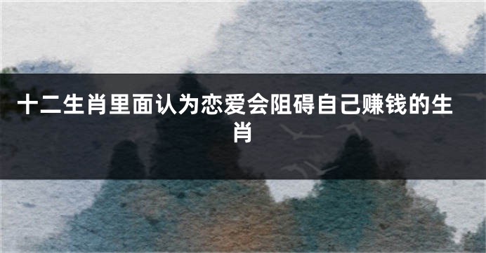 十二生肖里面认为恋爱会阻碍自己赚钱的生肖