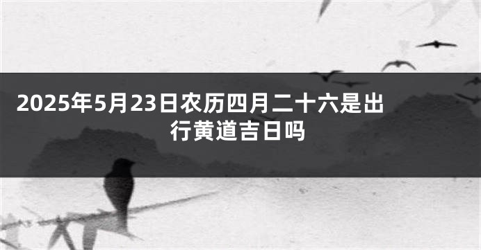 2025年5月23日农历四月二十六是出行黄道吉日吗