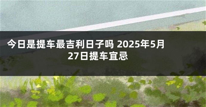 今日是提车最吉利日子吗 2025年5月27日提车宜忌