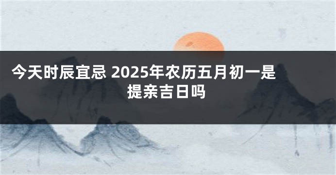 今天时辰宜忌 2025年农历五月初一是提亲吉日吗