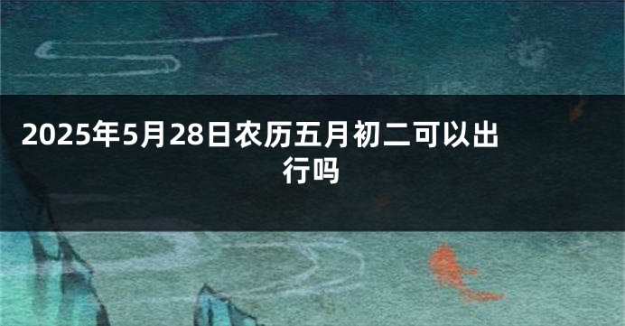 2025年5月28日农历五月初二可以出行吗