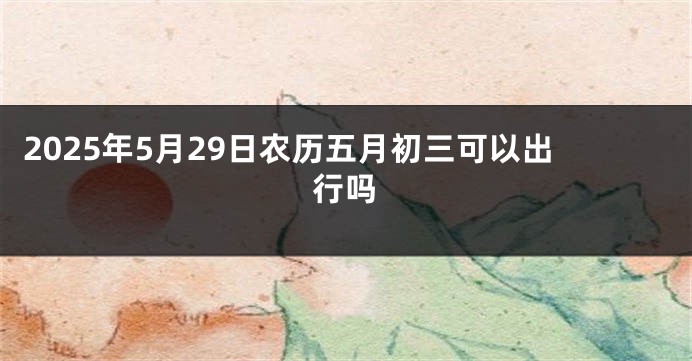 2025年5月29日农历五月初三可以出行吗