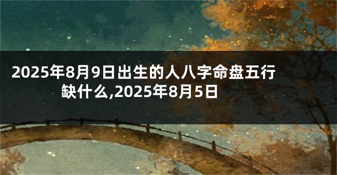 2025年8月9日出生的人八字命盘五行缺什么,2025年8月5日