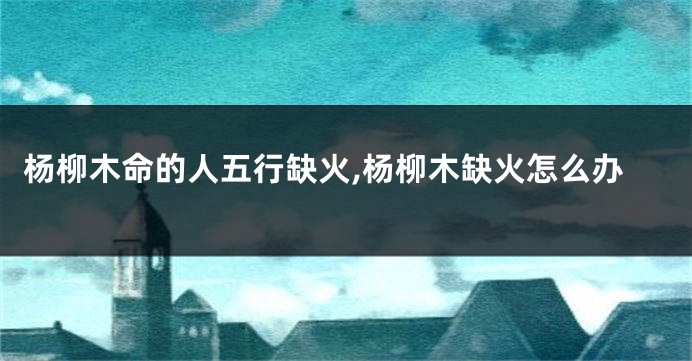 杨柳木命的人五行缺火,杨柳木缺火怎么办