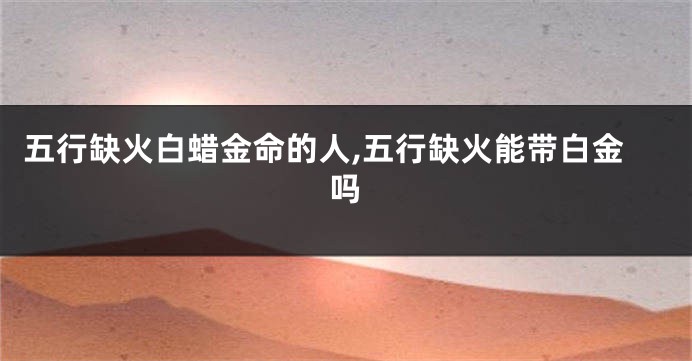 五行缺火白蜡金命的人,五行缺火能带白金吗