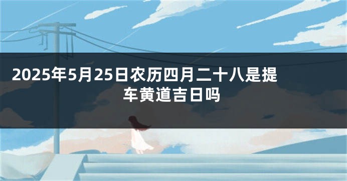 2025年5月25日农历四月二十八是提车黄道吉日吗