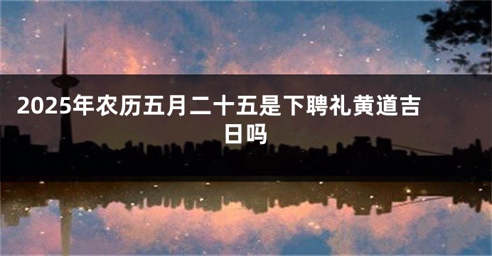 2025年农历五月二十五是下聘礼黄道吉日吗