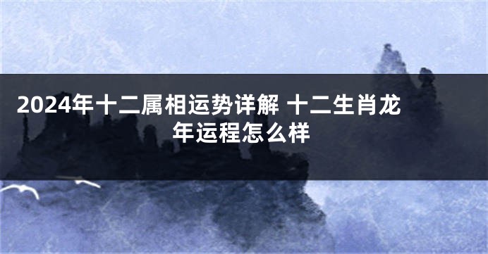 2024年十二属相运势详解 十二生肖龙年运程怎么样