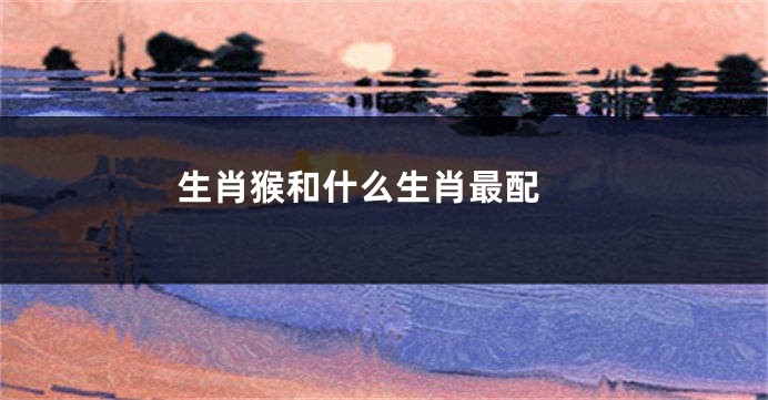 生肖猴和什么生肖最配 