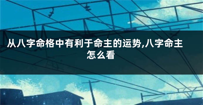 从八字命格中有利于命主的运势,八字命主怎么看