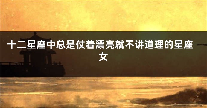十二星座中总是仗着漂亮就不讲道理的星座女