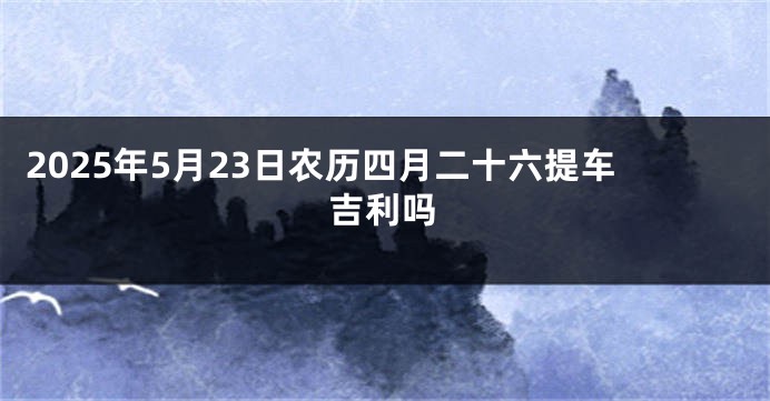 2025年5月23日农历四月二十六提车吉利吗