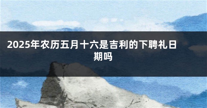 2025年农历五月十六是吉利的下聘礼日期吗