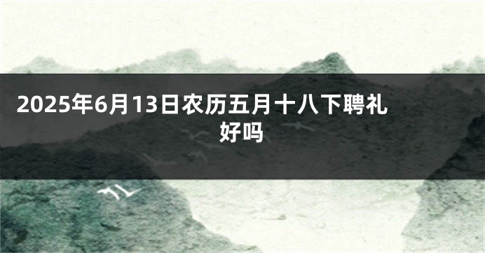 2025年6月13日农历五月十八下聘礼好吗