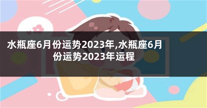 水瓶座6月份运势2023年,水瓶座6月份运势2023年运程