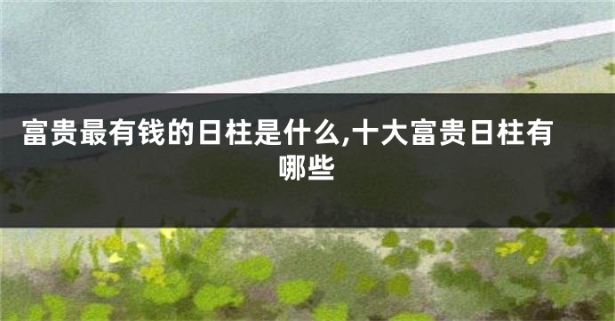 富贵最有钱的日柱是什么,十大富贵日柱有哪些