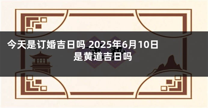 今天是订婚吉日吗 2025年6月10日是黄道吉日吗