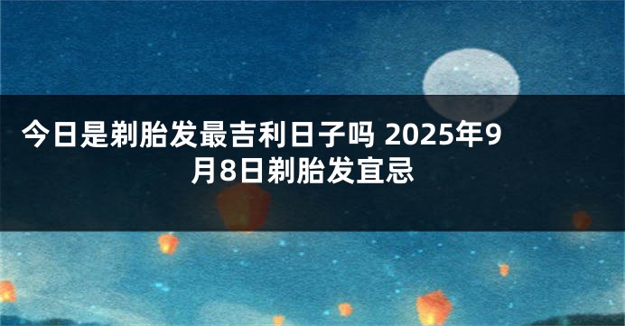 今日是剃胎发最吉利日子吗 2025年9月8日剃胎发宜忌