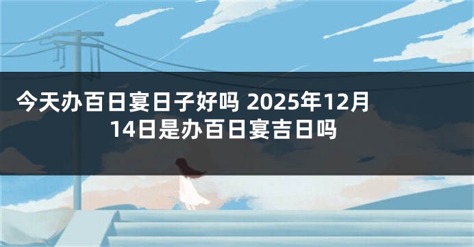 今天办百日宴日子好吗 2025年12月14日是办百日宴吉日吗