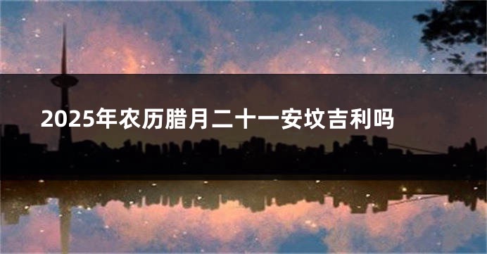 2025年农历腊月二十一安坟吉利吗