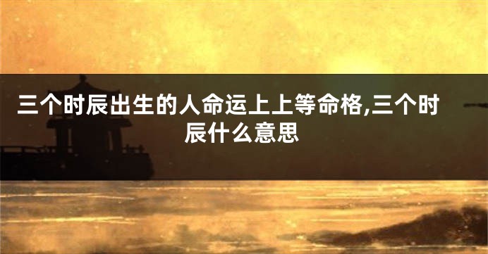 三个时辰出生的人命运上上等命格,三个时辰什么意思