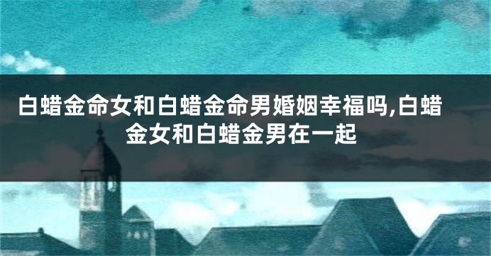 白蜡金命女和白蜡金命男婚姻幸福吗,白蜡金女和白蜡金男在一起