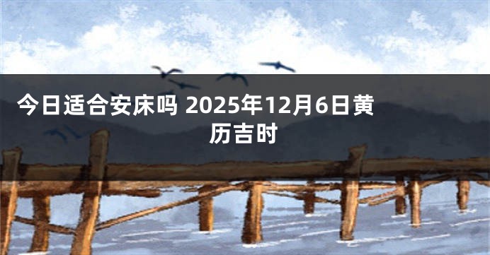 今日适合安床吗 2025年12月6日黄历吉时