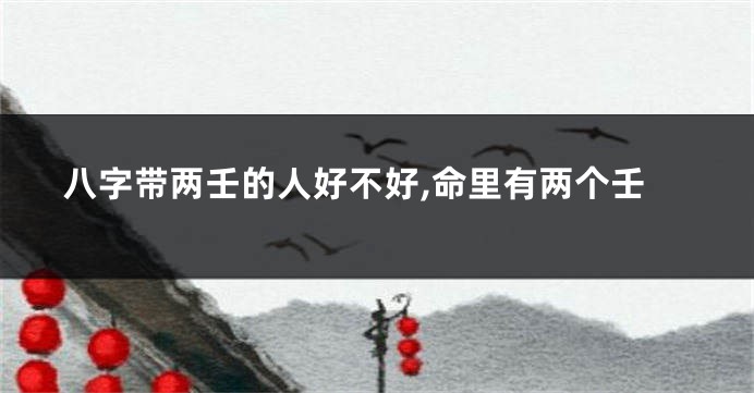 八字带两壬的人好不好,命里有两个壬