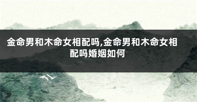 金命男和木命女相配吗,金命男和木命女相配吗婚姻如何