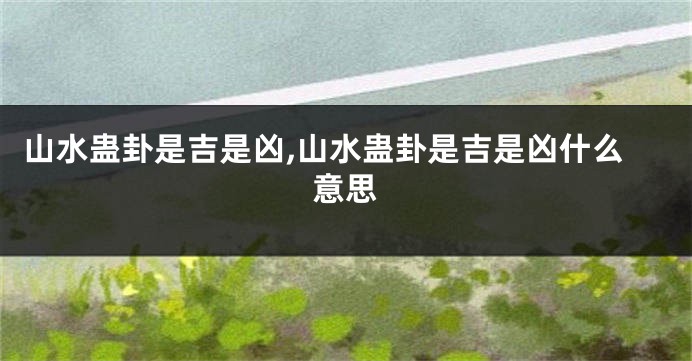 山水蛊卦是吉是凶,山水蛊卦是吉是凶什么意思