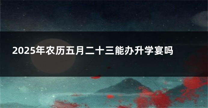 2025年农历五月二十三能办升学宴吗