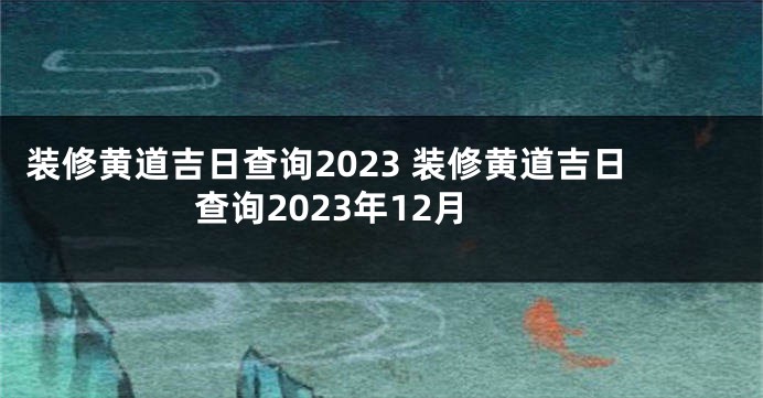 装修黄道吉日查询2023 装修黄道吉日查询2023年12月