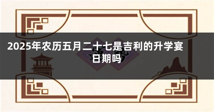 2025年农历五月二十七是吉利的升学宴日期吗