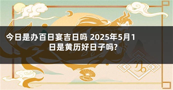 今日是办百日宴吉日吗 2025年5月1日是黄历好日子吗?