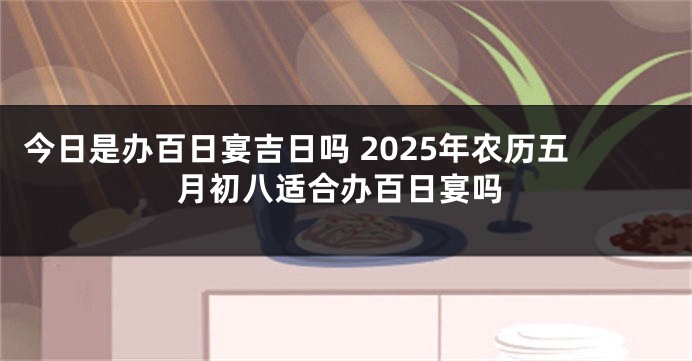 今日是办百日宴吉日吗 2025年农历五月初八适合办百日宴吗