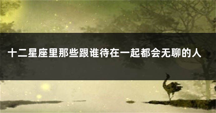 十二星座里那些跟谁待在一起都会无聊的人
