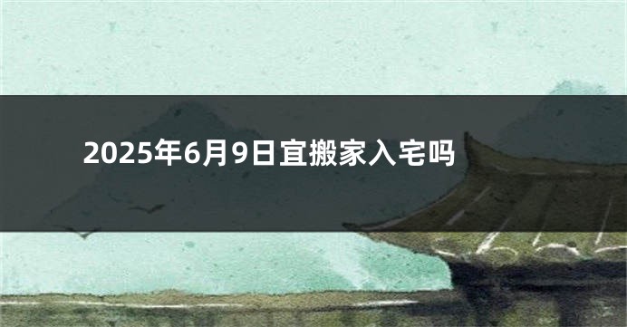 2025年6月9日宜搬家入宅吗