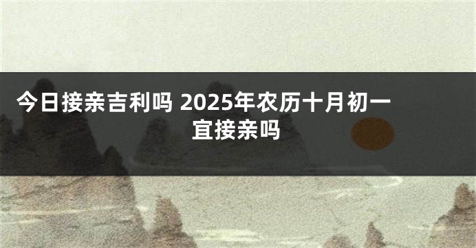 今日接亲吉利吗 2025年农历十月初一宜接亲吗