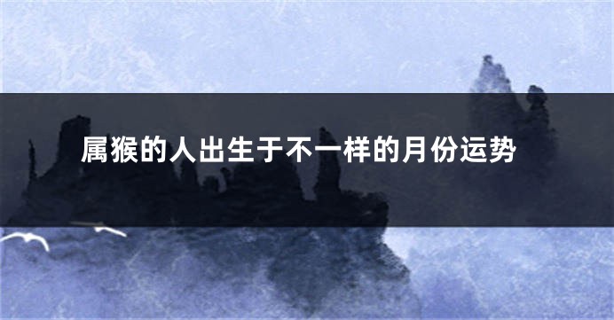 属猴的人出生于不一样的月份运势