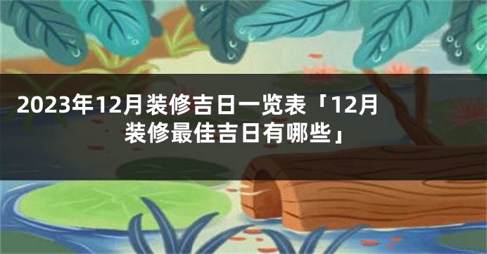 2023年12月装修吉日一览表「12月装修最佳吉日有哪些」