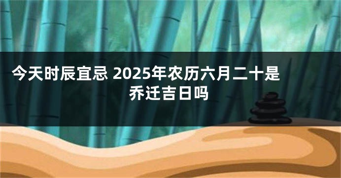 今天时辰宜忌 2025年农历六月二十是乔迁吉日吗