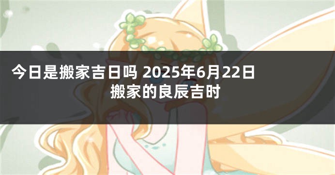 今日是搬家吉日吗 2025年6月22日搬家的良辰吉时