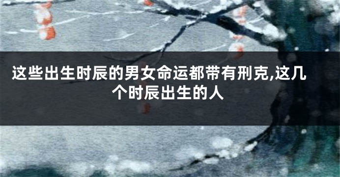 这些出生时辰的男女命运都带有刑克,这几个时辰出生的人