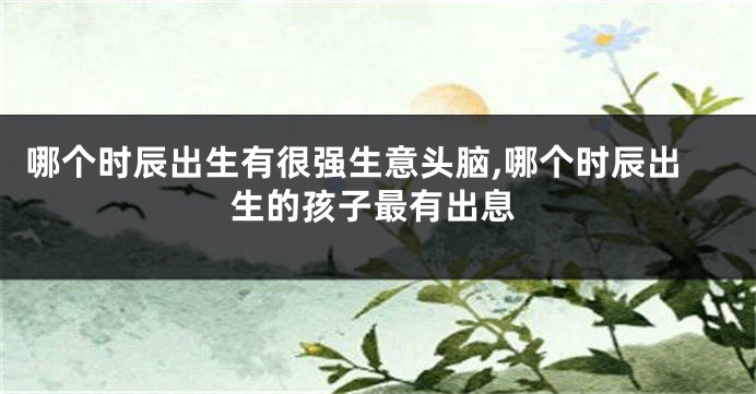 哪个时辰出生有很强生意头脑,哪个时辰出生的孩子最有出息