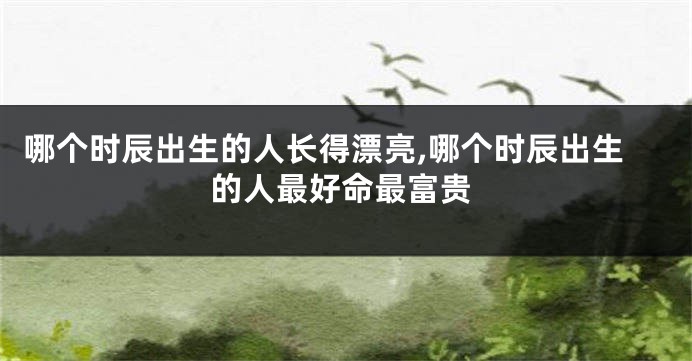 哪个时辰出生的人长得漂亮,哪个时辰出生的人最好命最富贵