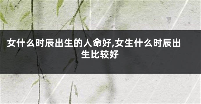 女什么时辰出生的人命好,女生什么时辰出生比较好