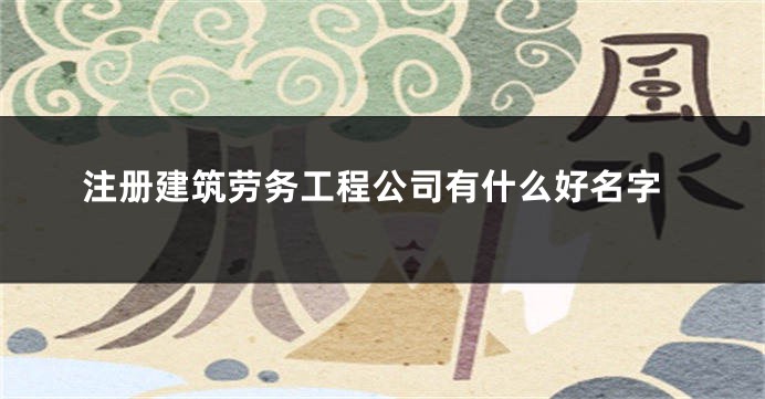 注册建筑劳务工程公司有什么好名字