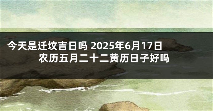 今天是迁坟吉日吗 2025年6月17日农历五月二十二黄历日子好吗