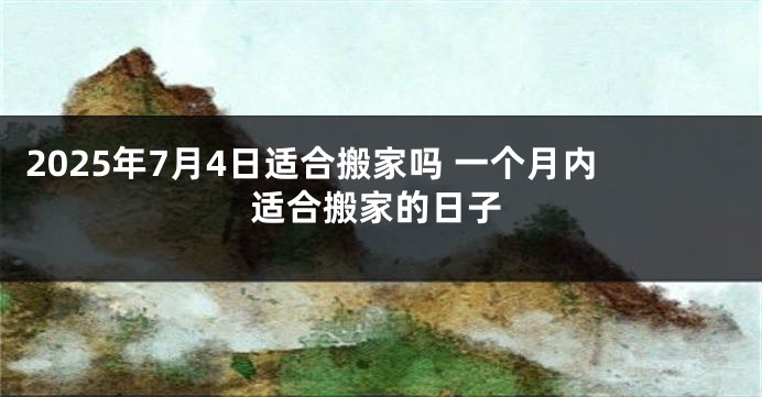 2025年7月4日适合搬家吗 一个月内适合搬家的日子